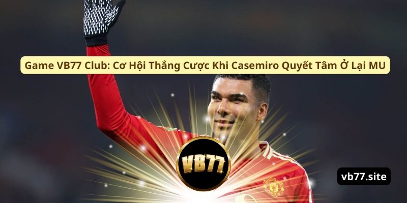game vb77 club co hoi thang cuoc khi casemiro quyet tam o lai mu